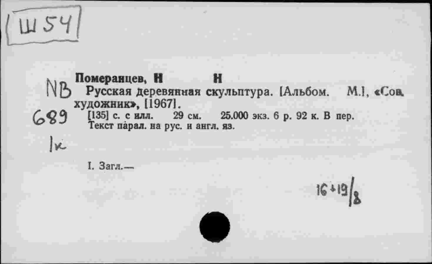 ﻿Померанцев, H H
Русская деревянная скульптура. [Альбом. М.1, «Сові художник», [19671.
[135] с. с илл. 29 см. 25.000 экз. 6 р. 92 к. В пер.
Текст парал. на рус. и англ. яз.
Nb
G«9
I. Загл.—
1СМ9